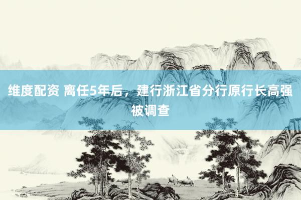 维度配资 离任5年后，建行浙江省分行原行长高强被调查
