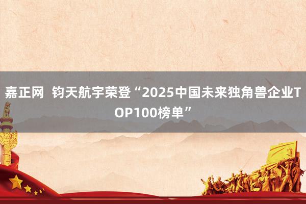 嘉正网  钧天航宇荣登“2025中国未来独角兽企业TOP100榜单”