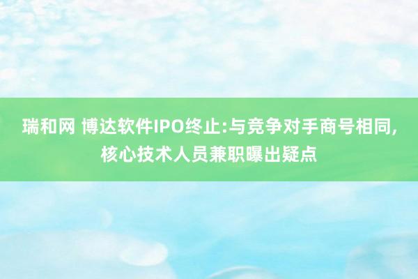 瑞和网 博达软件IPO终止:与竞争对手商号相同,核心技术人员兼职曝出疑点