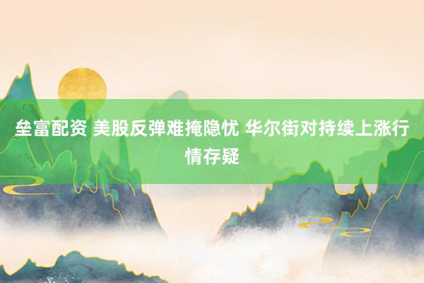 垒富配资 美股反弹难掩隐忧 华尔街对持续上涨行情存疑