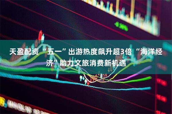 天盈配资 “五一”出游热度飙升超3倍 “海洋经济”助力文旅消费新机遇