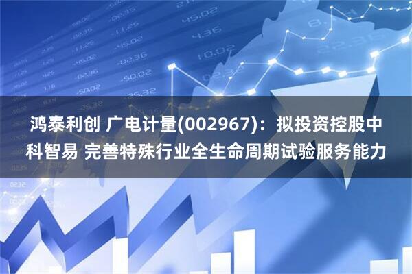 鸿泰利创 广电计量(002967)：拟投资控股中科智易 完善特殊行业全生命周期试验服务能力