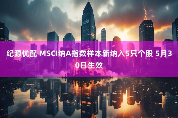 纪源优配 MSCI纳A指数样本新纳入5只个股 5月30日生效