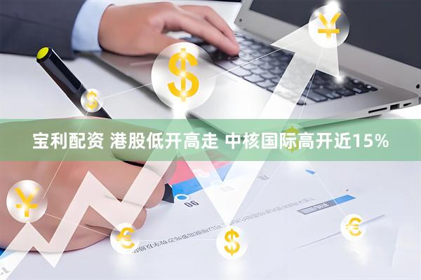 宝利配资 港股低开高走 中核国际高开近15%
