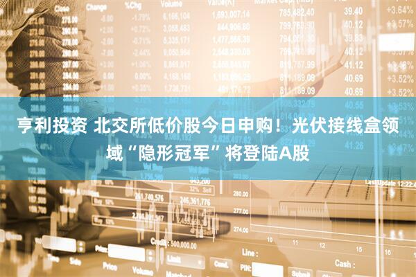 亨利投资 北交所低价股今日申购！光伏接线盒领域“隐形冠军”将登陆A股