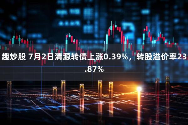 趣炒股 7月2日清源转债上涨0.39%，转股溢价率23.87%