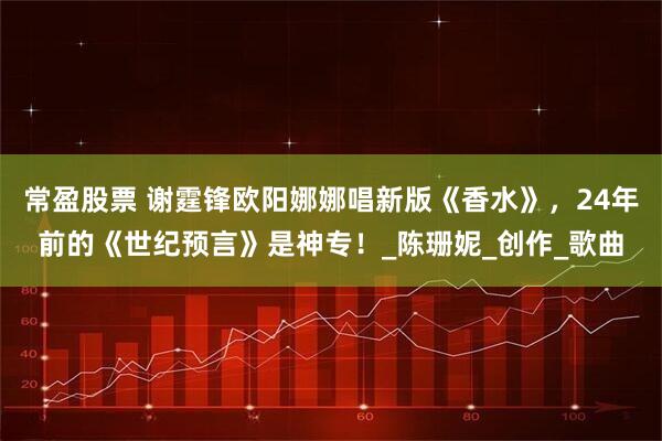 常盈股票 谢霆锋欧阳娜娜唱新版《香水》，24年前的《世纪预言》是神专！_陈珊妮_创作_歌曲
