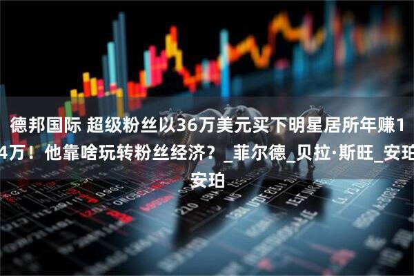 德邦国际 超级粉丝以36万美元买下明星居所年赚14万！他靠啥玩转粉丝经济？_菲尔德_贝拉·斯旺_安珀