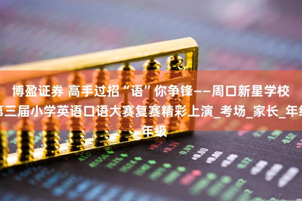 博盈证券 高手过招“语”你争锋——周口新星学校第三届小学英语口语大赛复赛精彩上演_考场_家长_年级