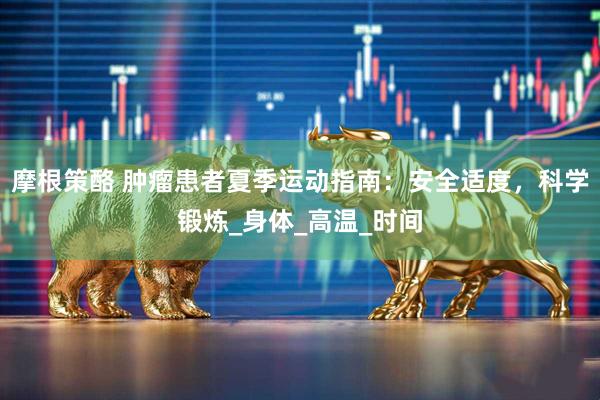 摩根策酪 肿瘤患者夏季运动指南：安全适度，科学锻炼_身体_高温_时间
