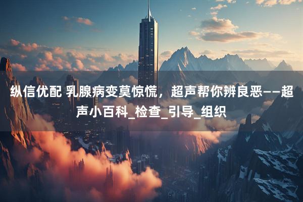 纵信优配 乳腺病变莫惊慌，超声帮你辨良恶——超声小百科_检查_引导_组织