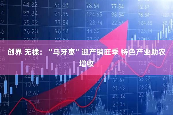 创界 无棣：“马牙枣”迎产销旺季 特色产业助农增收