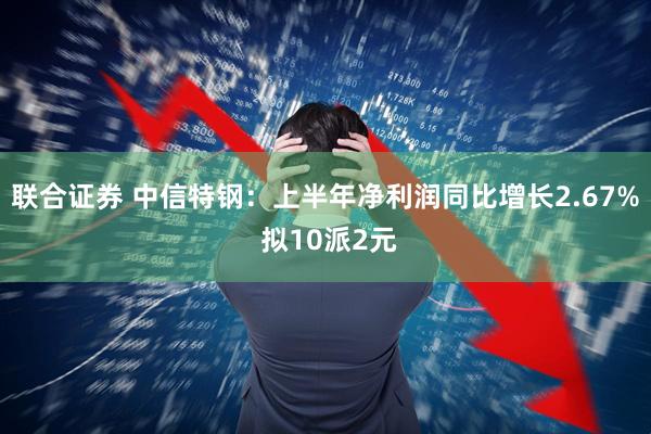 联合证券 中信特钢：上半年净利润同比增长2.67% 拟10派2元