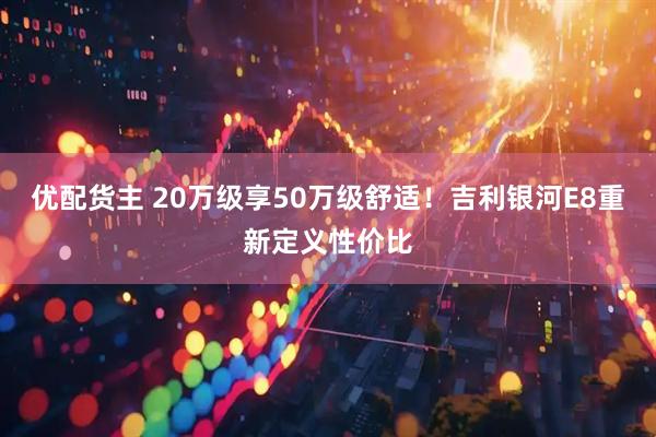 优配货主 20万级享50万级舒适！吉利银河E8重新定义性价比