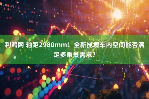 利鸿网 轴距2980mm！全新揽境车内空间能否满足多乘员需求？