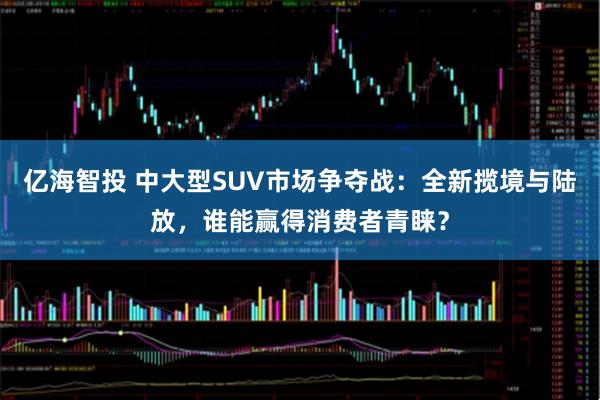 亿海智投 中大型SUV市场争夺战：全新揽境与陆放，谁能赢得消费者青睐？