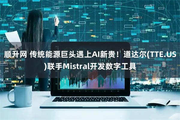 顺升网 传统能源巨头遇上AI新贵！道达尔(TTE.US)联手Mistral开发数字工具
