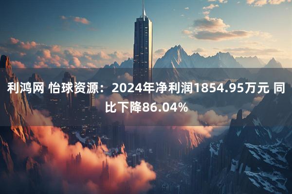 利鸿网 怡球资源：2024年净利润1854.95万元 同比下降86.04%