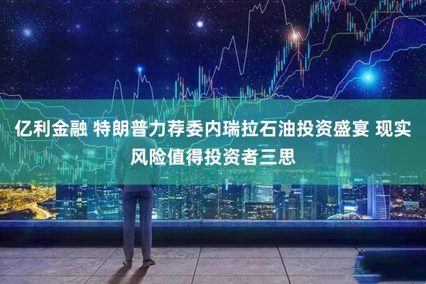 亿利金融 特朗普力荐委内瑞拉石油投资盛宴 现实风险值得投资者三思
