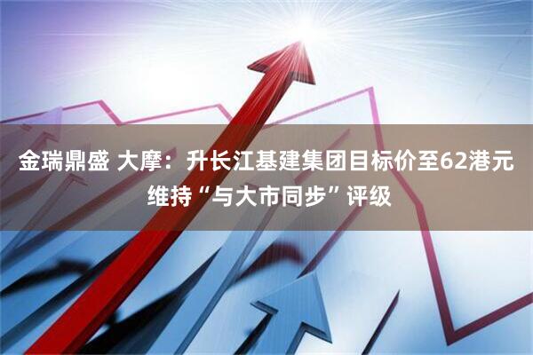 金瑞鼎盛 大摩：升长江基建集团目标价至62港元 维持“与大市同步”评级