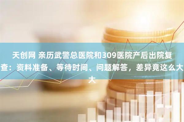 天创网 亲历武警总医院和309医院产后出院复查：资料准备、等待时间、问题解答，差异竟这么大