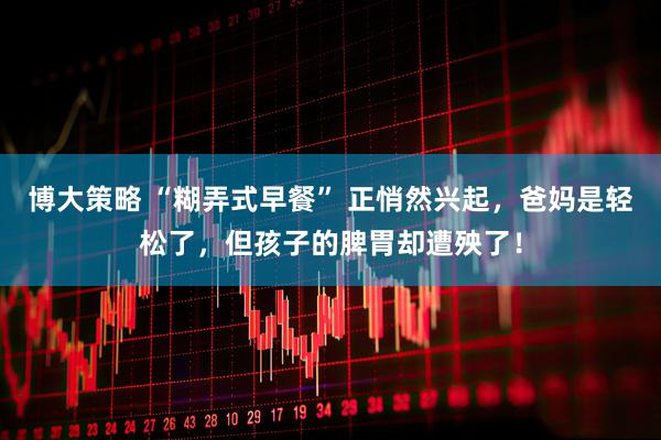 博大策略 “糊弄式早餐” 正悄然兴起，爸妈是轻松了，但孩子的脾胃却遭殃了！