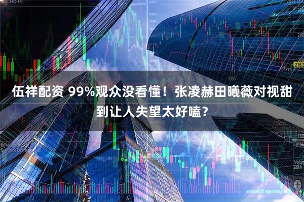 伍祥配资 99%观众没看懂!张凌赫田曦薇对视甜到让人失望太好嗑?