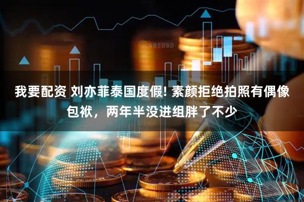 我要配资 刘亦菲泰国度假! 素颜拒绝拍照有偶像包袱，两年半没进组胖了不少
