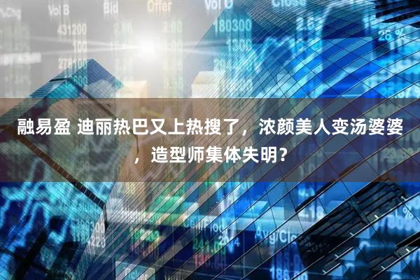 融易盈 迪丽热巴又上热搜了，浓颜美人变汤婆婆，造型师集体失明？