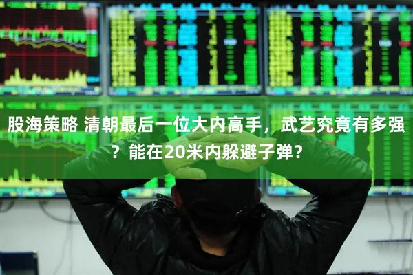 股海策略 清朝最后一位大内高手,武艺究竟有多强?能在20米内躲避子弹?
