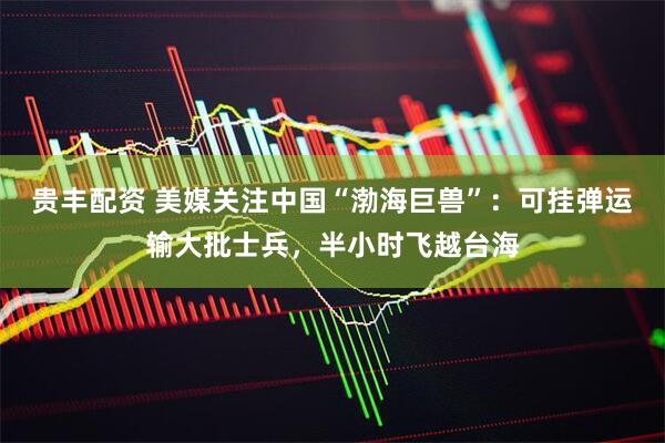 贵丰配资 美媒关注中国“渤海巨兽”：可挂弹运输大批士兵，半小时飞越台海